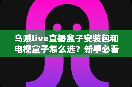 乌贼live直播盒子安装包和电视盒子怎么选？新手必看的安装与选购全攻略