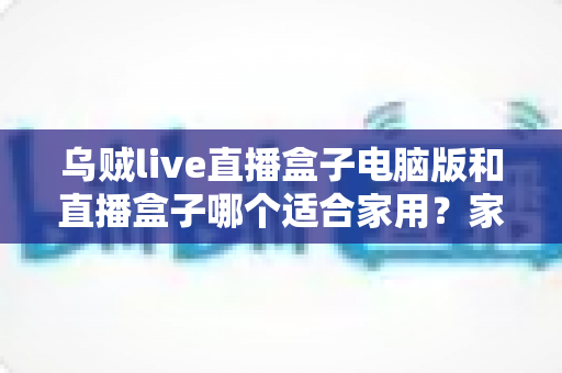 乌贼live直播盒子电脑版和直播盒子哪个适合家用?家用直播设备全方位对比与选购指南 乌贼live直播盒子电脑版和直播盒子哪个适合家用?家用直播设备全方位对比与选购指南