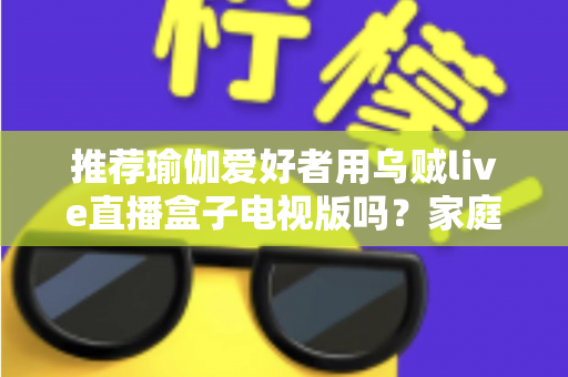 推荐瑜伽爱好者用乌贼live直播盒子电视版吗?家庭大屏跟练设备的深度解析与选购指南 推荐瑜伽爱好者用乌贼live直播盒子电视版吗?家庭大屏跟练设备的深度解析与选购指南
