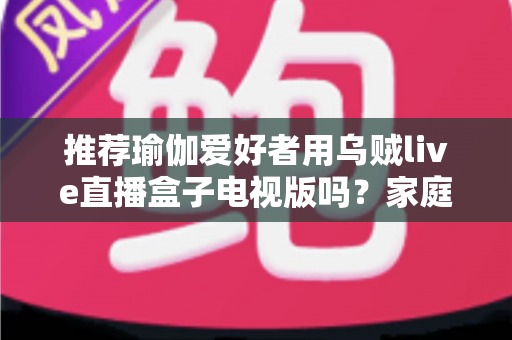 推荐瑜伽爱好者用乌贼live直播盒子电视版吗？家庭大屏跟练设备的深度解析与选购指南