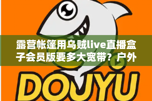 露营帐篷用乌贼live直播盒子会员版要多大宽带?户外直播带宽配置全攻略 露营帐篷用乌贼live直播盒子会员版要多大宽带?户外直播带宽配置全攻略