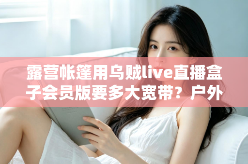 露营帐篷用乌贼live直播盒子会员版要多大宽带？户外直播带宽配置全攻略