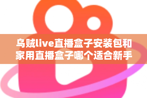 乌贼live直播盒子安装包和家用直播盒子哪个适合新手?新手主播入门选型全攻略 乌贼live直播盒子安装包和家用直播盒子哪个适合新手?新手主播入门选型全攻略