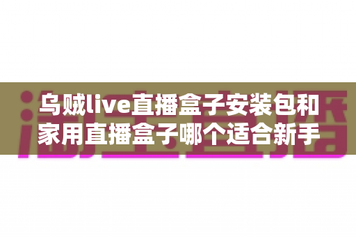 乌贼live直播盒子安装包和家用直播盒子哪个适合新手？新手主播入门选型全攻略