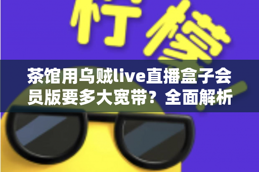 茶馆用乌贼live直播盒子会员版要多大宽带?全面解析茶馆直播网络配置指南 茶馆用乌贼live直播盒子会员版要多大宽带?全面解析茶馆直播网络配置指南