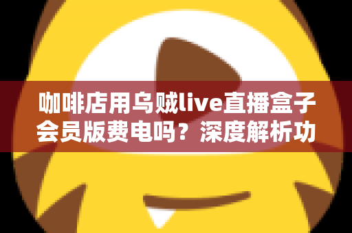 咖啡店用乌贼live直播盒子会员版费电吗?深度解析功耗真相、电费成本与省电妙招 咖啡店用乌贼live直播盒子会员版费电吗?深度解析功耗真相、电费成本与省电妙招