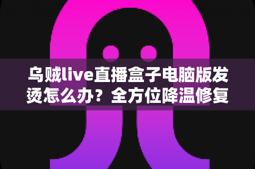 乌贼live直播盒子电脑版发烫怎么办？全方位降温修复攻略与预防指南大公开