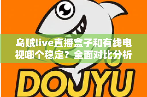 乌贼live直播盒子和有线电视哪个稳定？全面对比分析与家庭选购指南