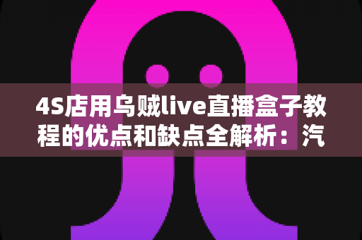 4S店用乌贼live直播盒子教程的优点和缺点全解析：汽车门店直播营销的机遇与挑战