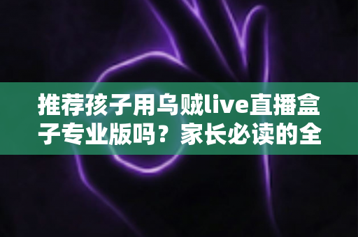 推荐孩子用乌贼live直播盒子专业版吗？家长必读的全面解析与理性使用指南