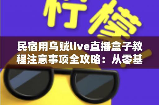 民宿用乌贼live直播盒子教程注意事项全攻略：从零基础到稳定开播的实战指南