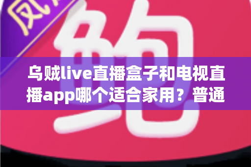 乌贼live直播盒子和电视直播app哪个适合家用？普通家庭观影方案深度对比与选购指南