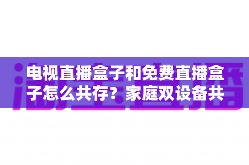 电视直播盒子和免费直播盒子怎么共存？家庭双设备共存的完整攻略与实用方案