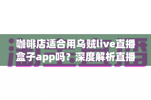 咖啡店适合用乌贼live直播盒子app吗？深度解析直播盒子为咖啡店经营注入新活力