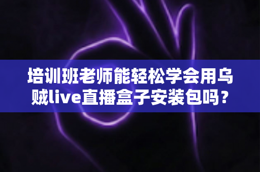 培训班老师能轻松学会用乌贼live直播盒子安装包吗？零基础快速上手全攻略