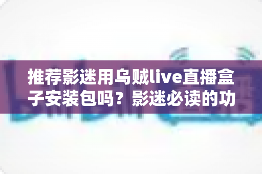 推荐影迷用乌贼live直播盒子安装包吗？影迷必读的功能、风险与替代方案全解析