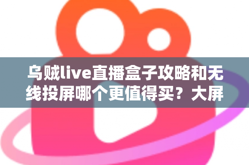 乌贼live直播盒子攻略和无线投屏哪个更值得买？大屏观影方案深度对比与避坑选购指南