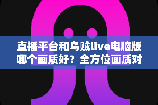 直播平台和乌贼live电脑版哪个画质好？全方位画质对比解析，帮你找到最清晰的观播体验