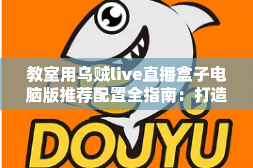 教室用乌贼live直播盒子电脑版推荐配置全指南：打造流畅稳定的课堂直播体验
