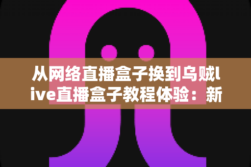 从网络直播盒子换到乌贼live直播盒子教程体验：新手换机全流程指南与真实使用心得分享