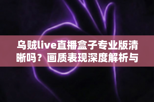 乌贼live直播盒子专业版清晰吗？画质表现深度解析与使用体验全面指南