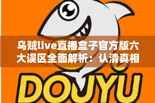 乌贼live直播盒子官方版六大误区全面解析：认清真相，安全使用不踩坑
