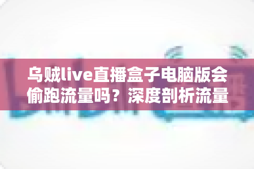 乌贼live直播盒子电脑版会偷跑流量吗？深度剖析流量消耗真相与省流实用指南