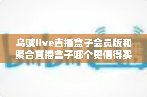 乌贼live直播盒子会员版和聚合直播盒子哪个更值得买?深度选购指南帮你一次看懂 乌贼live直播盒子会员版和聚合直播盒子哪个更值得买?深度选购指南帮你一次看懂