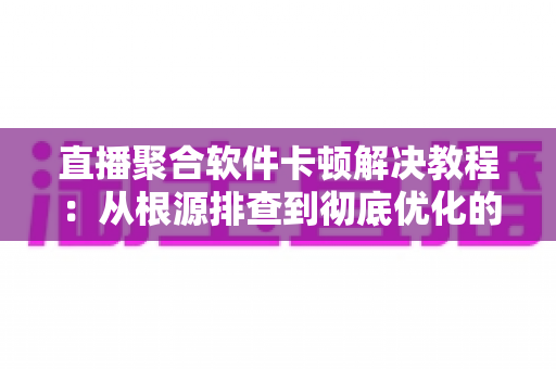 直播聚合软件卡顿解决教程：从根源排查到彻底优化的完整指南