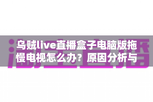 乌贼live直播盒子电脑版拖慢电视怎么办？原因分析与高效解决全指南