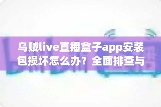 乌贼live直播盒子app安装包损坏怎么办？全面排查与修复实用指南