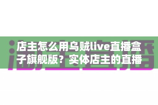 店主怎么用乌贼live直播盒子旗舰版？实体店主的直播带货实战全攻略