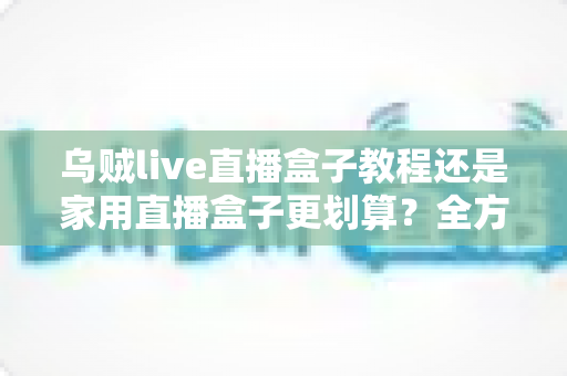 乌贼live直播盒子教程还是家用直播盒子更划算?全方位对比帮你选对直播设备不踩坑 乌贼live直播盒子教程还是家用直播盒子更划算?全方位对比帮你选对直播设备不踩坑