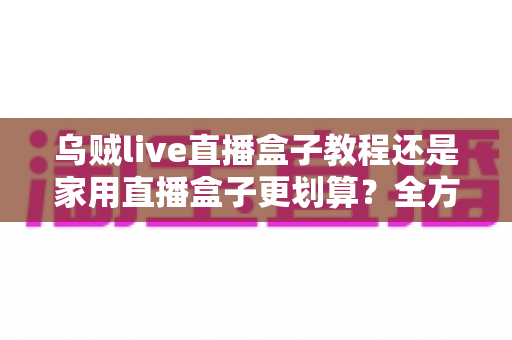乌贼live直播盒子教程还是家用直播盒子更划算？全方位对比帮你选对直播设备不踩坑