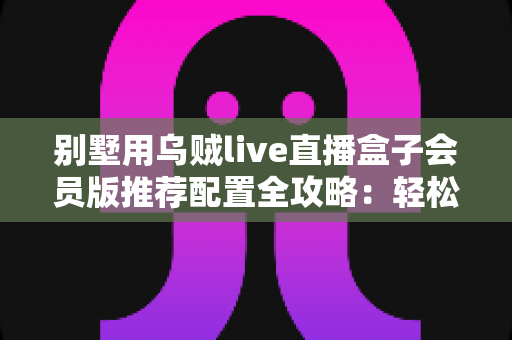 别墅用乌贼live直播盒子会员版推荐配置全攻略:轻松打造高端私人影音生活 别墅用乌贼live直播盒子会员版推荐配置全攻略:轻松打造高端私人影音生活