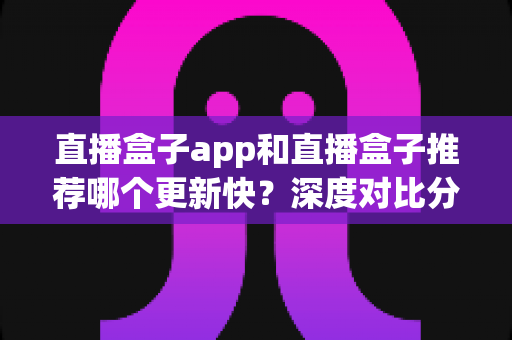 直播盒子app和直播盒子推荐哪个更新快?深度对比分析与选择指南 直播盒子app和直播盒子推荐哪个更新快?深度对比分析与选择指南