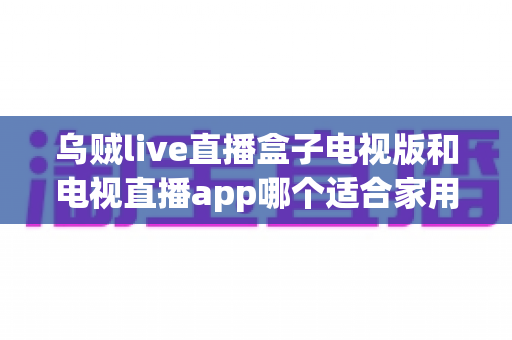 乌贼live直播盒子电视版和电视直播app哪个适合家用?深入对比分析与家用选购指南 乌贼live直播盒子电视版和电视直播app哪个适合家用?深入对比分析与家用选购指南