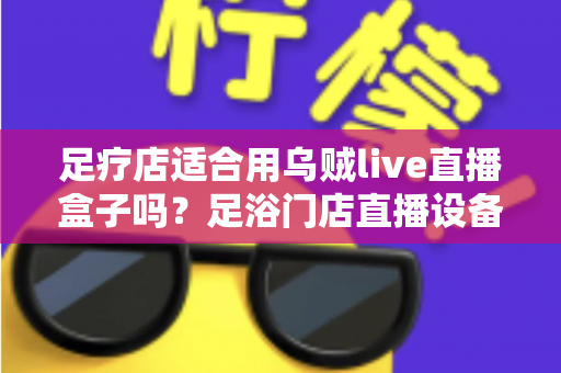 足疗店适合用乌贼live直播盒子吗?足浴门店直播设备选购与营销实操全解析 足疗店适合用乌贼live直播盒子吗?足浴门店直播设备选购与营销实操全解析