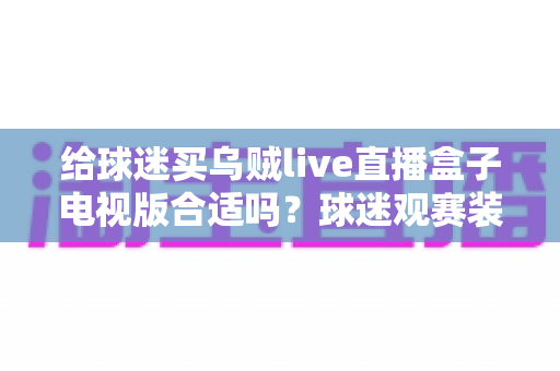 给球迷买乌贼live直播盒子电视版合适吗？球迷观赛装备选购深度解析与避坑指南