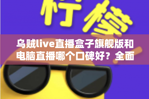 乌贼live直播盒子旗舰版和电脑直播哪个口碑好？全面对比解析帮你选对直播方案