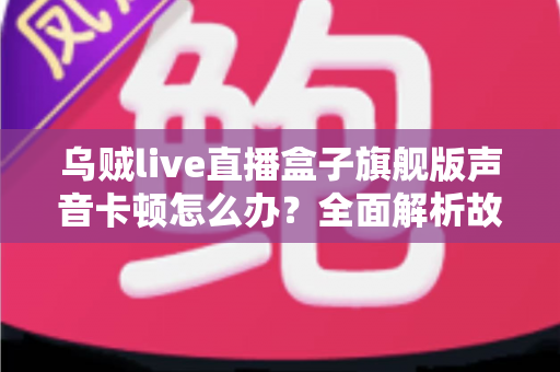 乌贼live直播盒子旗舰版声音卡顿怎么办？全面解析故障原因与实用解决方案指南
