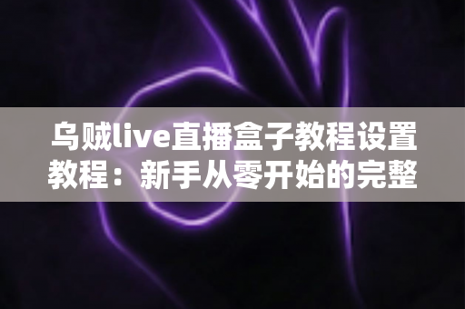 乌贼live直播盒子教程设置教程：新手从零开始的完整配置与使用指南