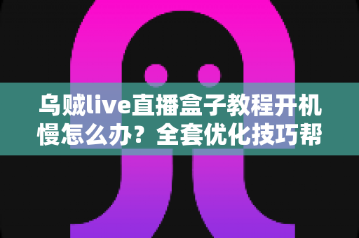 乌贼live直播盒子教程开机慢怎么办？全套优化技巧帮你告别漫长等待