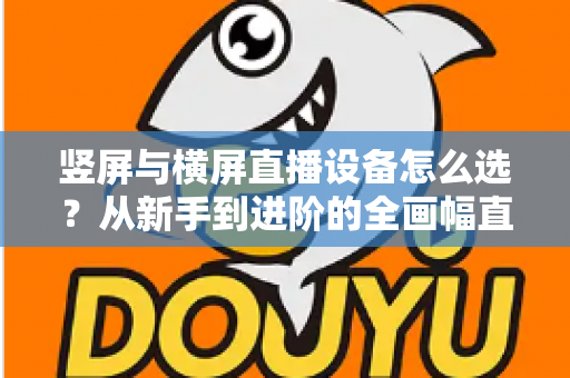 竖屏与横屏直播设备怎么选？从新手到进阶的全画幅直播设备选购完整指南