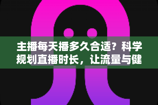 主播每天播多久合适?科学规划直播时长,让流量与健康兼得的实用指南 主播每天播多久合适?科学规划直播时长,让流量与健康兼得的实用指南