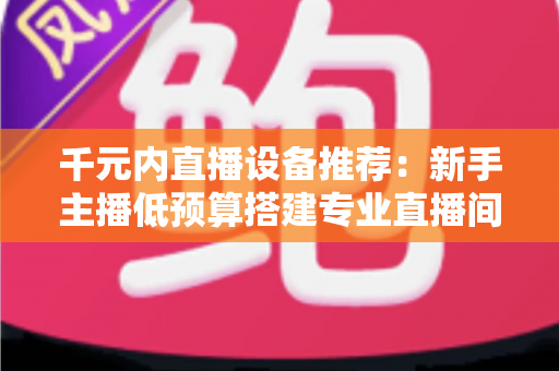 千元内直播设备推荐：新手主播低预算搭建专业直播间的完整指南