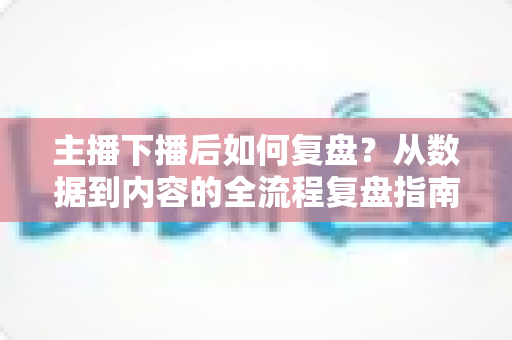 主播下播后如何复盘?从数据到内容的全流程复盘指南,助你快速提升直播间人气与留存 主播下播后如何复盘?从数据到内容的全流程复盘指南,助你快速提升直播间人气与留存