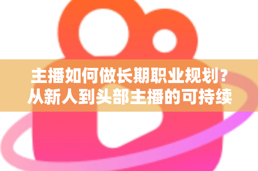 主播如何做长期职业规划？从新人到头部主播的可持续发展全攻略
