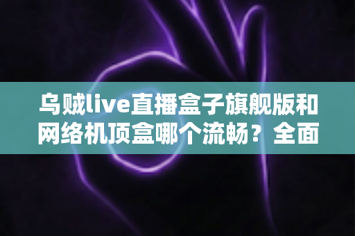 乌贼live直播盒子旗舰版和网络机顶盒哪个流畅？全面深度对比助你选出观影直播更流畅的家庭影音利器