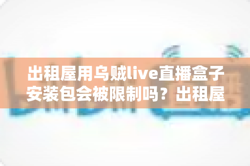 出租屋用乌贼live直播盒子安装包会被限制吗？出租屋用户必看的限制解析与避坑全指南